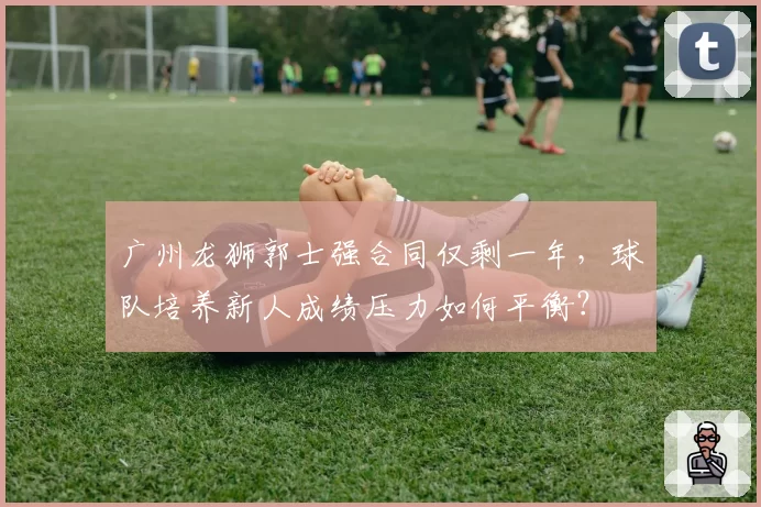 广州龙狮郭士强合同仅剩一年,球队培养新人成绩压力如何平衡?