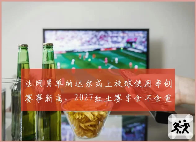 法网男单纳达尔式上旋球使用率创赛事新高，2027红土赛季会不会重演战术垄断