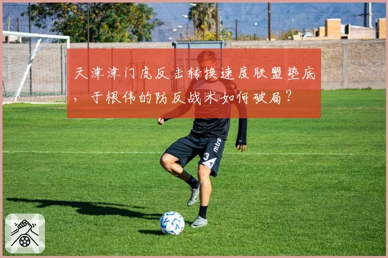 天津津门虎反击转换速度联盟垫底,于根伟的防反战术如何破局?