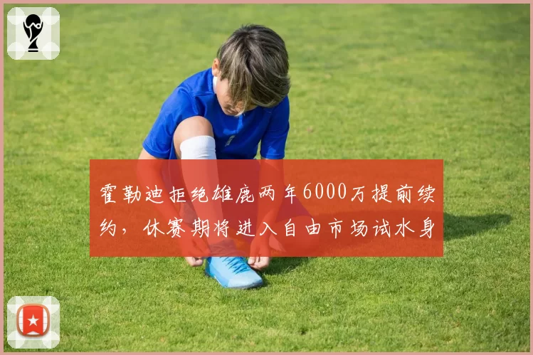 霍勒迪拒绝雄鹿两年6000万提前续约，休赛期将进入自由市场试水身价