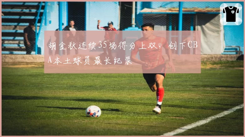 胡金秋连续35场得分上双，创下CBA本土球员最长纪录