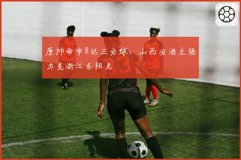 原帅命中8记三分球，山西汾酒主场力克浙江东阳光