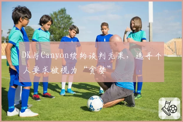 DK与Canyon续约谈判无果，选手个人要求被视为“贪婪”