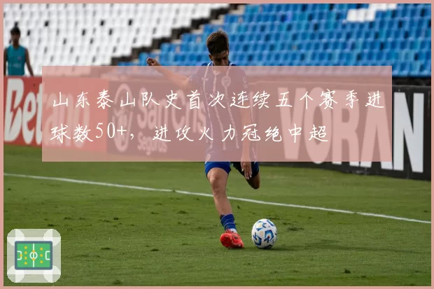 山东泰山队史首次连续五个赛季进球数50+,进攻火力冠绝中超