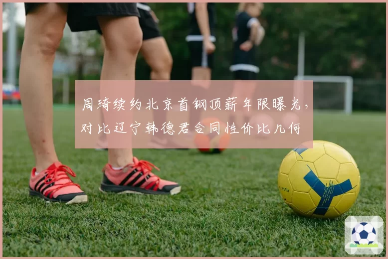 周琦续约北京首钢顶薪年限曝光，对比辽宁韩德君合同性价比几何