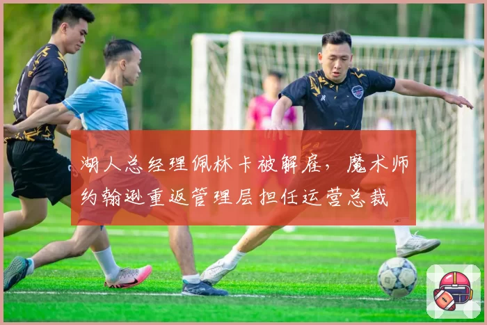湖人总经理佩林卡被解雇,魔术师约翰逊重返管理层担任运营总裁