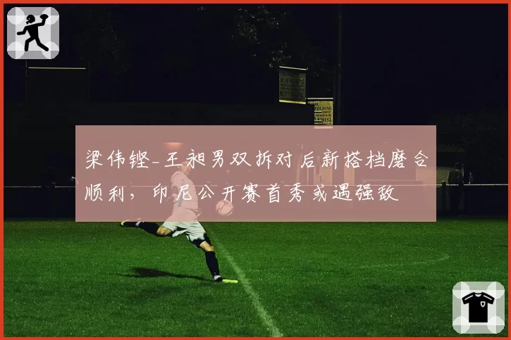 梁伟铿_王昶男双拆对后新搭档磨合顺利，印尼公开赛首秀或遇强敌