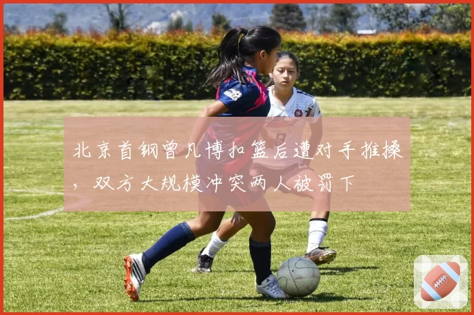 北京首钢曾凡博扣篮后遭对手推搡，双方大规模冲突两人被罚下