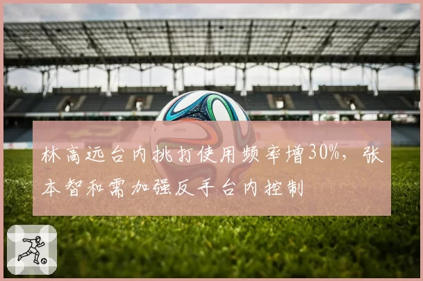 林高远台内挑打使用频率增30%，张本智和需加强反手台内控制