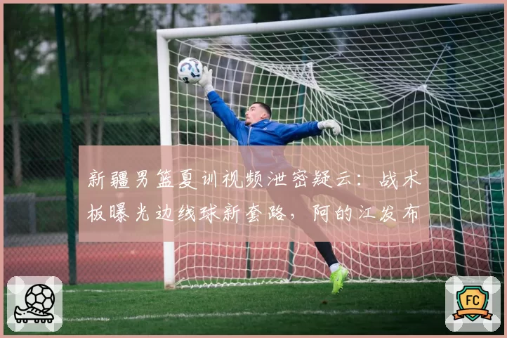 新疆男篮夏训视频泄密疑云：战术板曝光边线球新套路，阿的江发布会回应全程黑脸