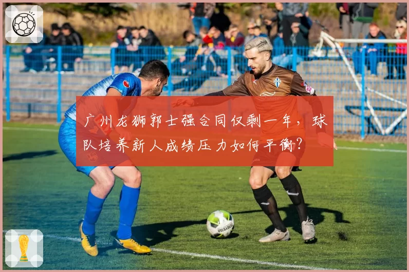 广州龙狮郭士强合同仅剩一年,球队培养新人成绩压力如何平衡?