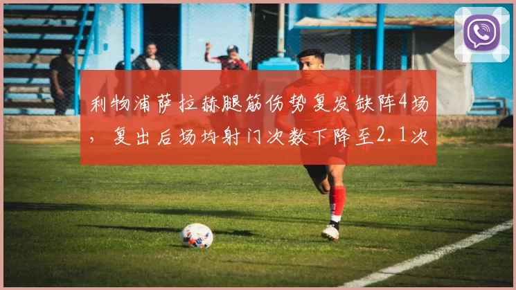 利物浦萨拉赫腿筋伤势复发缺阵4场，复出后场均射门次数下降至2.1次