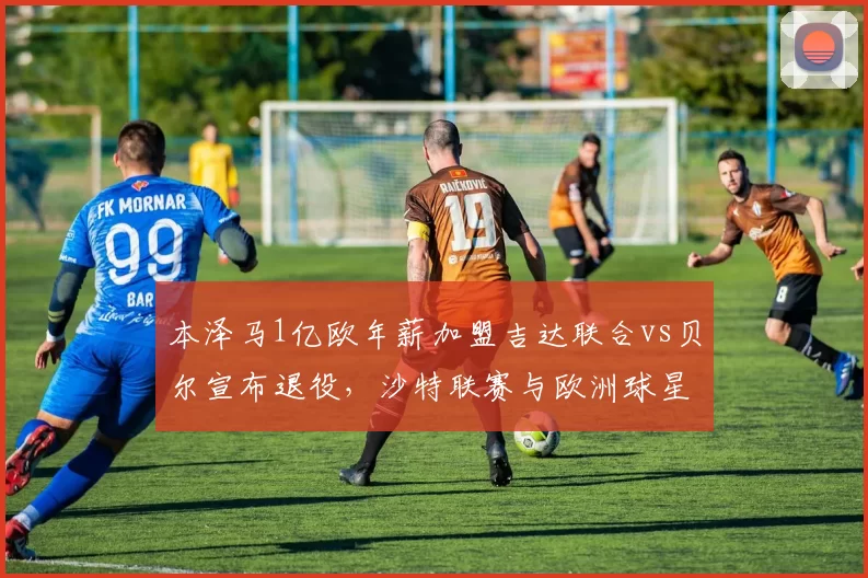 本泽马1亿欧年薪加盟吉达联合vs贝尔宣布退役，沙特联赛与欧洲球星终局选择