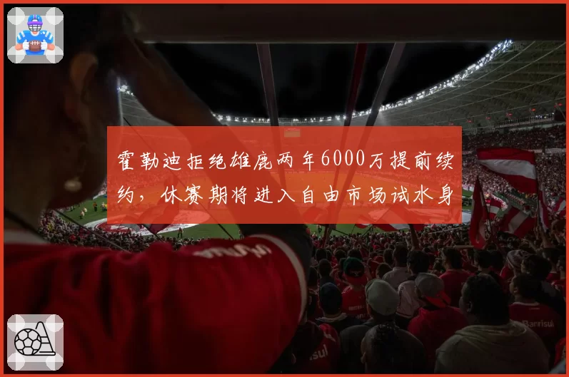 霍勒迪拒绝雄鹿两年6000万提前续约,休赛期将进入自由市场试水身价
