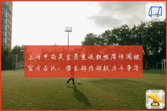 上海申花吴金贵重返教练席传闻被官方否认，俱乐部内部权力斗争浮出水面