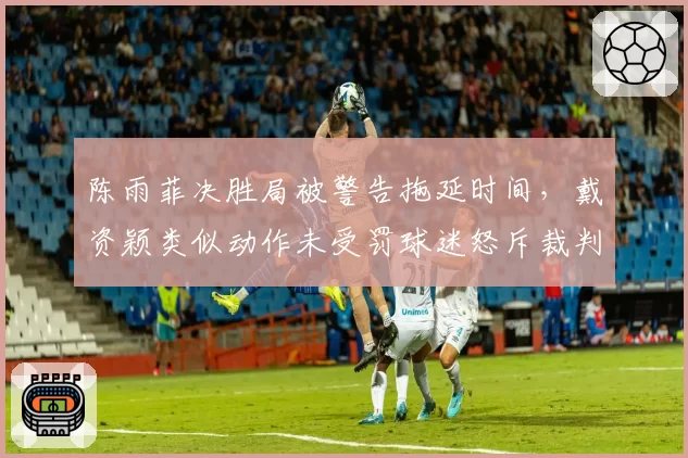 陈雨菲决胜局被警告拖延时间，戴资颖类似动作未受罚球迷怒斥裁判不公