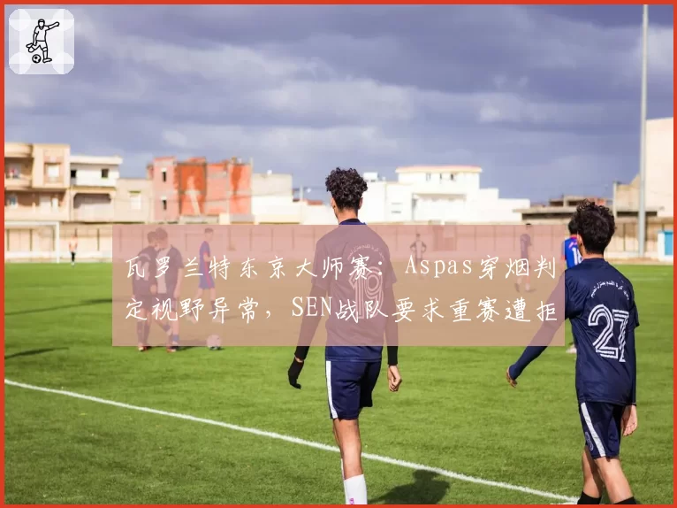 瓦罗兰特东京大师赛:Aspas穿烟判定视野异常,SEN战队要求重赛遭拒绝