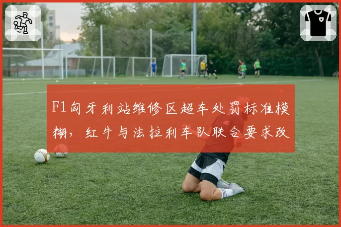 F1匈牙利站维修区超车处罚标准模糊，红牛与法拉利车队联合要求改革