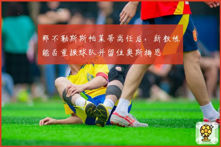 那不勒斯斯帕莱蒂离任后，新教练能否重振球队并留住奥斯梅恩