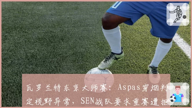 瓦罗兰特东京大师赛:Aspas穿烟判定视野异常,SEN战队要求重赛遭拒绝