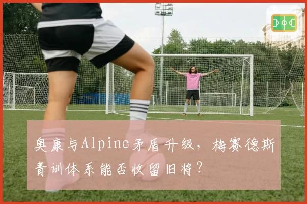 奥康与Alpine矛盾升级，梅赛德斯青训体系能否收留旧将？