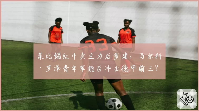 莱比锡红牛卖主力后重建,马尔科·罗泽青年军能否冲击德甲前三?