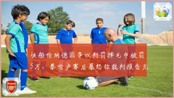 快船伦纳德因争议判罚摔毛巾被罚5万，泰伦卢赛后暴怒称裁判报告无法挽回胜利