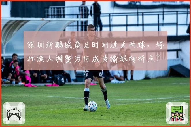 深圳新鹏城最后时刻连丢两球，塔托换人调整为何成为输球转折点？