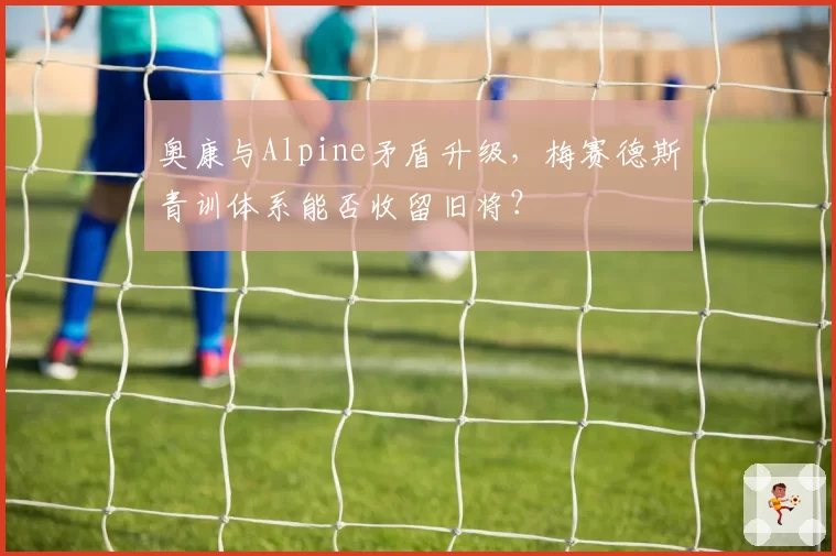 奥康与Alpine矛盾升级，梅赛德斯青训体系能否收留旧将？