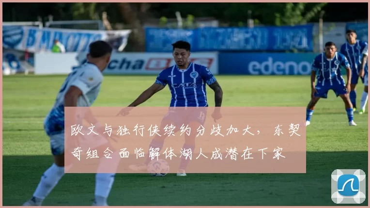 欧文与独行侠续约分歧加大，东契奇组合面临解体湖人成潜在下家