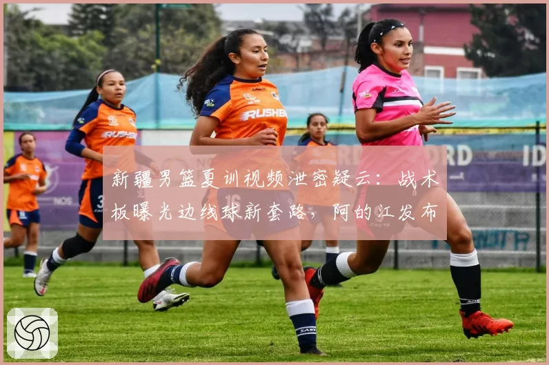 新疆男篮夏训视频泄密疑云：战术板曝光边线球新套路，阿的江发布会回应全程黑脸