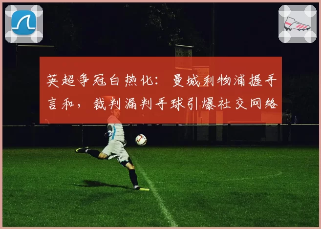 英超争冠白热化：曼城利物浦握手言和，裁判漏判手球引爆社交网络