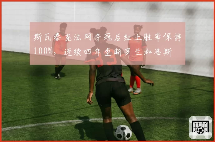 斯瓦泰克法网夺冠后红土胜率保持100%，连续四年垄断罗兰加洛斯