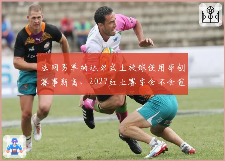 法网男单纳达尔式上旋球使用率创赛事新高，2027红土赛季会不会重演战术垄断