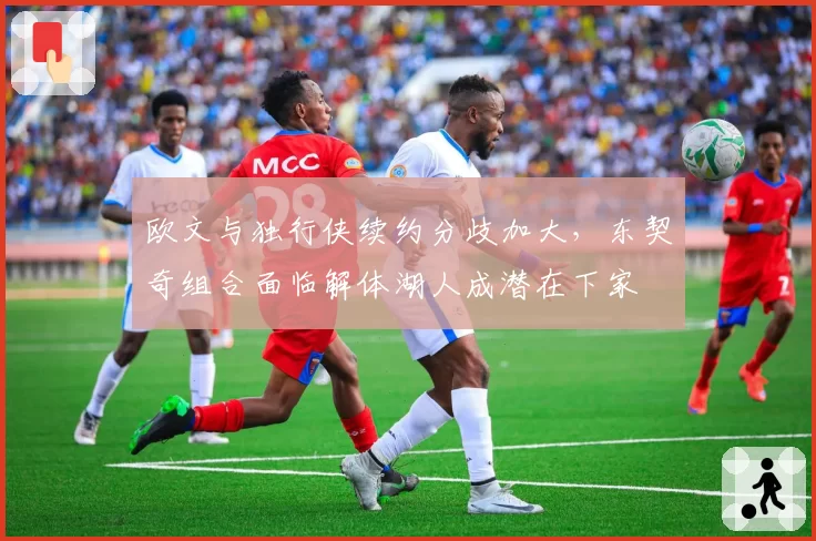 欧文与独行侠续约分歧加大，东契奇组合面临解体湖人成潜在下家