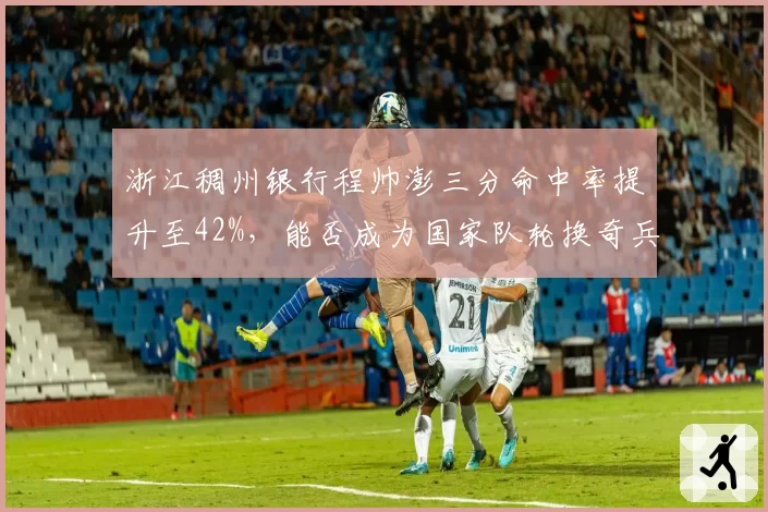 浙江稠州银行程帅澎三分命中率提升至42%，能否成为国家队轮换奇兵？