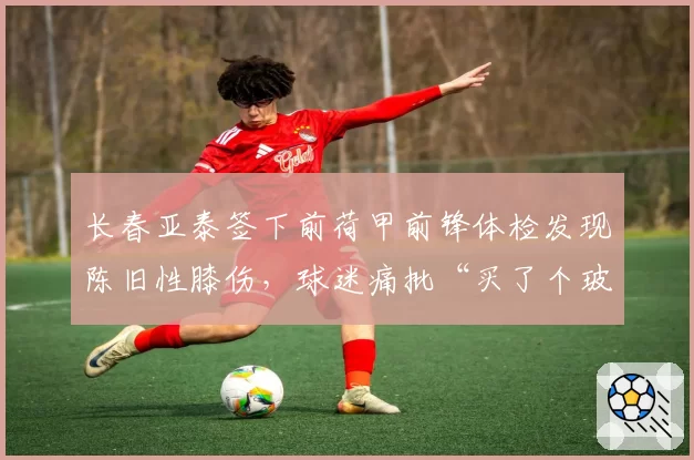 长春亚泰签下前荷甲前锋体检发现陈旧性膝伤，球迷痛批“买了个玻璃人”